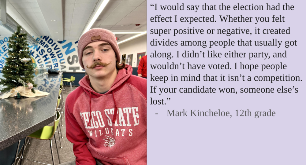 “I would say that the election had the effect I expected. Whether you felt super positive or negative, it created divides among people that usually got along. I didn’t like either party, and wouldn’t have voted. I hope people keep in mind that it isn’t a competition. If your candidate won, someone else’s lost.”
-Mark Kincheloe, 12th grade
